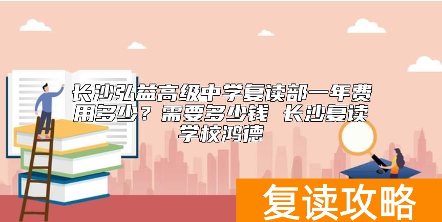 长沙弘益高级中学复读部一年费用多少？弘益复读学费标准