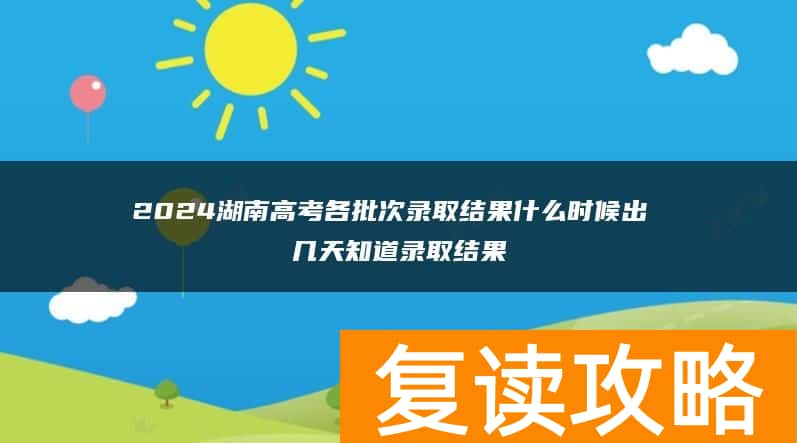 2024湖南高考各批次录取结果什么时候出 几天知道录取结果