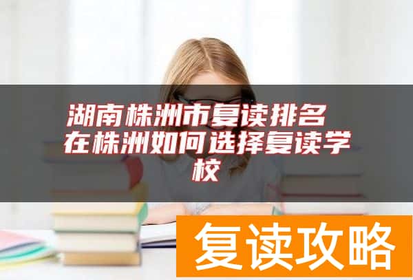 湖南株洲市复读排名 在株洲如何选择复读学校