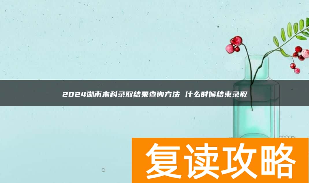 2024湖南本科录取结果查询方法 什么时候结束录取