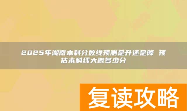 2025年湖南本科分数线预测是升还是降 预估本科线大概多少分
