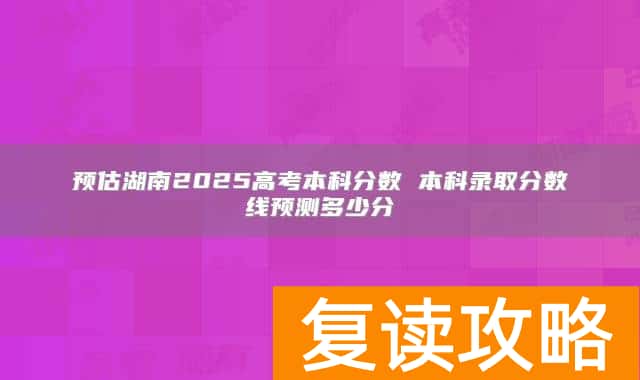 预估湖南2025高考本科分数 本科录取分数线预测多少分