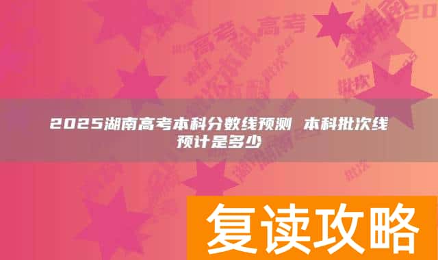 2025湖南高考本科分数线预测 本科批次线预计是多少