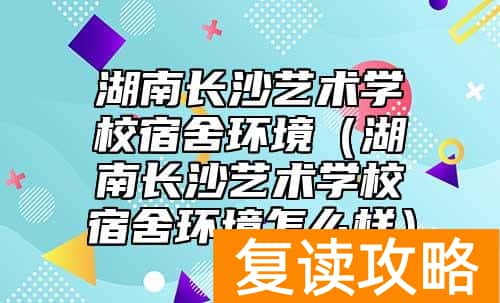 湖南长沙艺术学校宿舍环境(湖南长沙艺术学校宿舍环境怎么样)