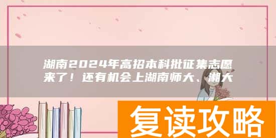 湖南2024年高招本科批征集志愿来了!还有机会上湖南师大、湘大